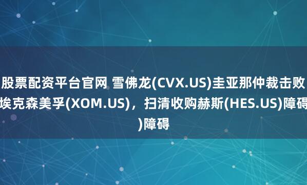 股票配资平台官网 雪佛龙(CVX.US)圭亚那仲裁击败埃克森美孚(XOM.US),扫清收购赫斯(HES.US)障碍