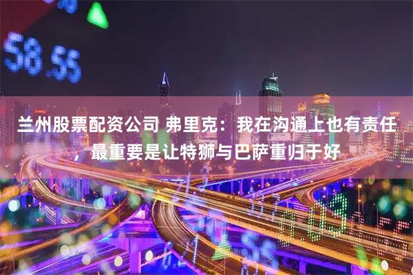 兰州股票配资公司 弗里克：我在沟通上也有责任，最重要是让特狮与巴萨重归于好