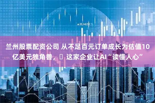 兰州股票配资公司 从不足百元订单成长为估值10亿美元独角兽，​这家企业让AI“读懂人心”