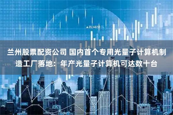 兰州股票配资公司 国内首个专用光量子计算机制造工厂落地：年产光量子计算机可达数十台