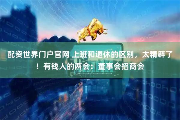 配资世界门户官网 上班和退休的区别,太精辟了!有钱人的两会:董事会招商会