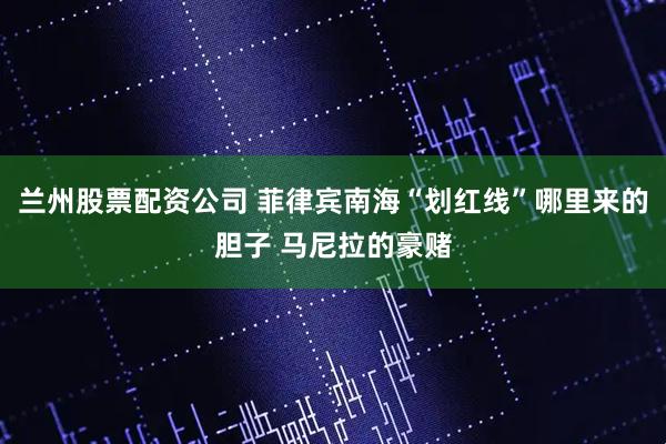 兰州股票配资公司 菲律宾南海“划红线”哪里来的胆子 马尼拉的豪赌