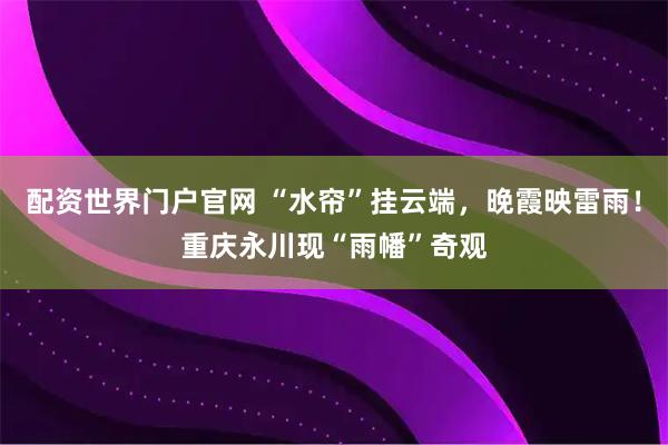 配资世界门户官网 “水帘”挂云端,晚霞映雷雨!重庆永川现“雨幡”奇观
