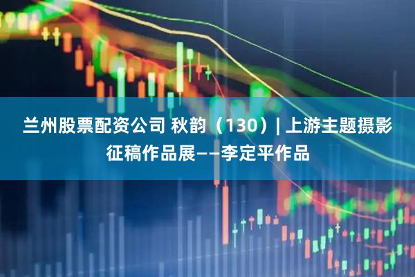 兰州股票配资公司 秋韵（130）| 上游主题摄影征稿作品展——李定平作品