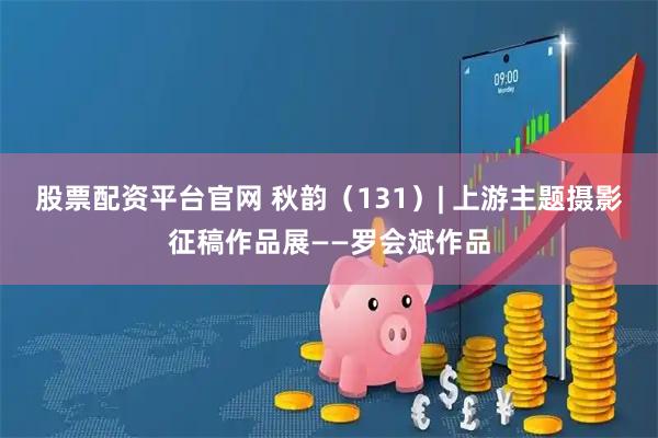 股票配资平台官网 秋韵（131）| 上游主题摄影征稿作品展——罗会斌作品