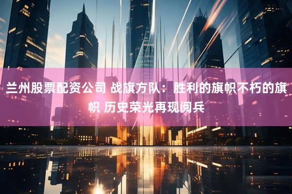 兰州股票配资公司 战旗方队：胜利的旗帜不朽的旗帜 历史荣光再现阅兵