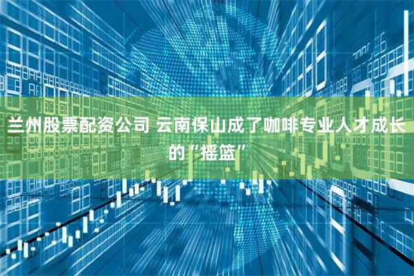 兰州股票配资公司 云南保山成了咖啡专业人才成长的“摇篮”