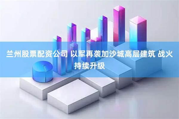 兰州股票配资公司 以军再袭加沙城高层建筑 战火持续升级