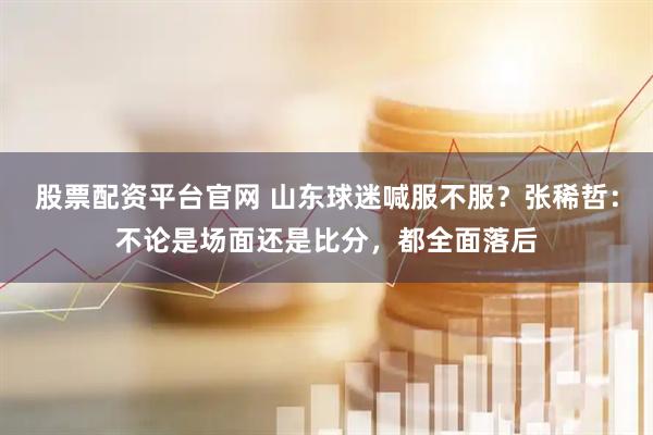 股票配资平台官网 山东球迷喊服不服？张稀哲：不论是场面还是比分，都全面落后