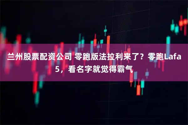兰州股票配资公司 零跑版法拉利来了?零跑Lafa5,看名字就觉得霸气