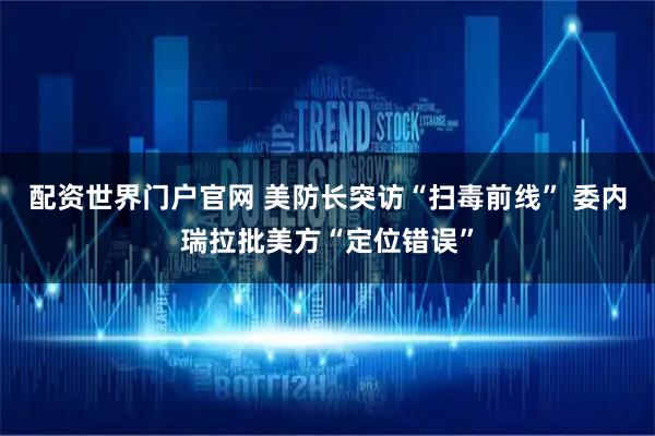 配资世界门户官网 美防长突访“扫毒前线” 委内瑞拉批美方“定位错误”