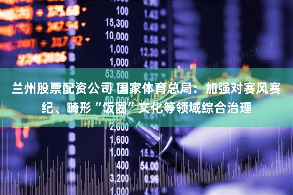 兰州股票配资公司 国家体育总局：加强对赛风赛纪、畸形“饭圈”文化等领域综合治理