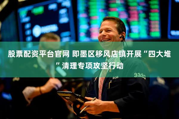 股票配资平台官网 即墨区移风店镇开展“四大堆”清理专项攻坚行动