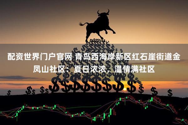 配资世界门户官网 青岛西海岸新区红石崖街道金凤山社区：夏日浓浓，温情满社区
