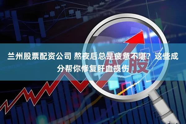 兰州股票配资公司 熬夜后总是疲惫不堪？这些成分帮你修复肝血损伤