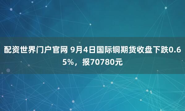 配资世界门户官网 9月4日国际铜期货收盘下跌0.65%,报70780元