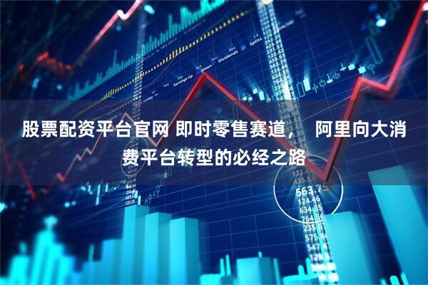 股票配资平台官网 即时零售赛道,  阿里向大消费平台转型的必经之路