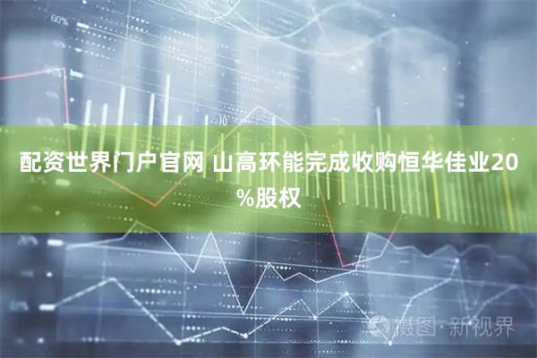 配资世界门户官网 山高环能完成收购恒华佳业20%股权