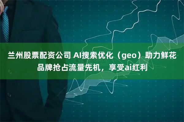 兰州股票配资公司 AI搜索优化(geo)助力鲜花品牌抢占流量先机,享受ai红利