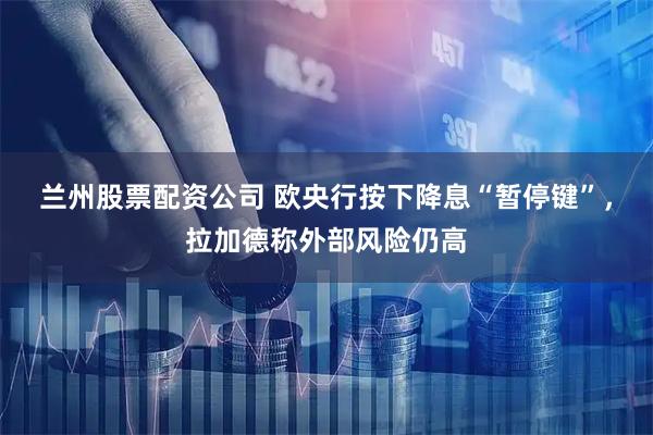 兰州股票配资公司 欧央行按下降息“暂停键”，拉加德称外部风险仍高