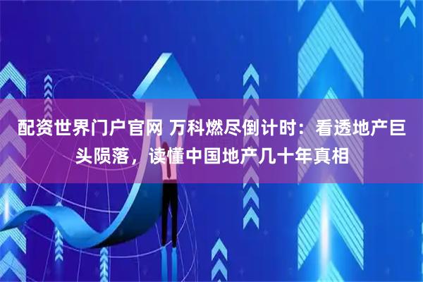 配资世界门户官网 万科燃尽倒计时:看透地产巨头陨落,读懂中国地产几十年真相