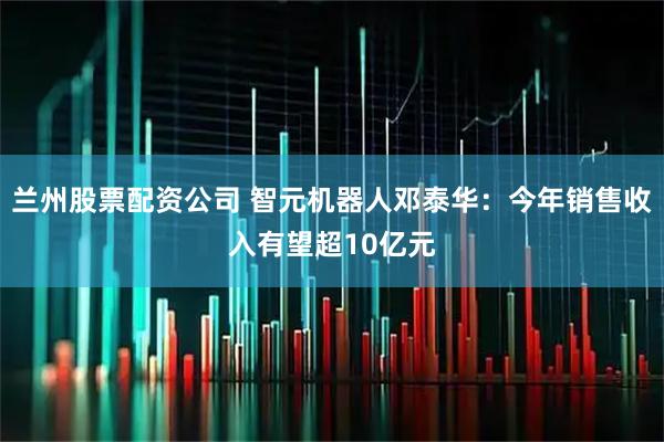 兰州股票配资公司 智元机器人邓泰华：今年销售收入有望超10亿元