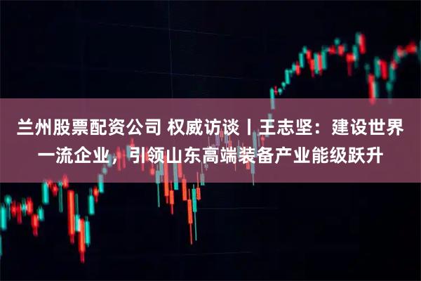兰州股票配资公司 权威访谈丨王志坚：建设世界一流企业，引领山东高端装备产业能级跃升