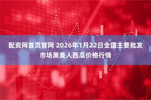 配资网首页官网 2026年1月22日全国主要批发市场黑美人西瓜价格行情