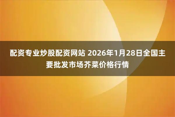 配资专业炒股配资网站 2026年1月28日全国主要批发市场芥菜价格行情