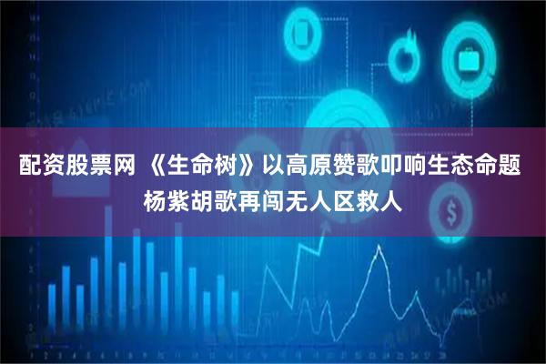 配资股票网 《生命树》以高原赞歌叩响生态命题 杨紫胡歌再闯无人区救人