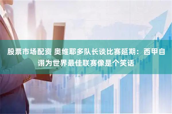 股票市场配资 奥维耶多队长谈比赛延期：西甲自诩为世界最佳联赛像是个笑话