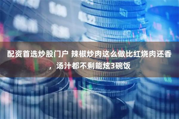 配资首选炒股门户 辣椒炒肉这么做比红烧肉还香，汤汁都不剩能炫3碗饭
