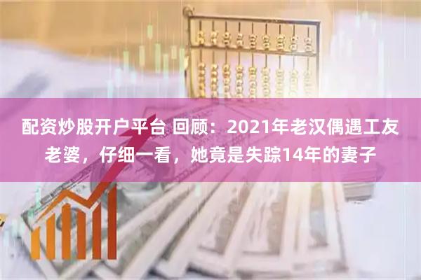 配资炒股开户平台 回顾：2021年老汉偶遇工友老婆，仔细一看，她竟是失踪14年的妻子