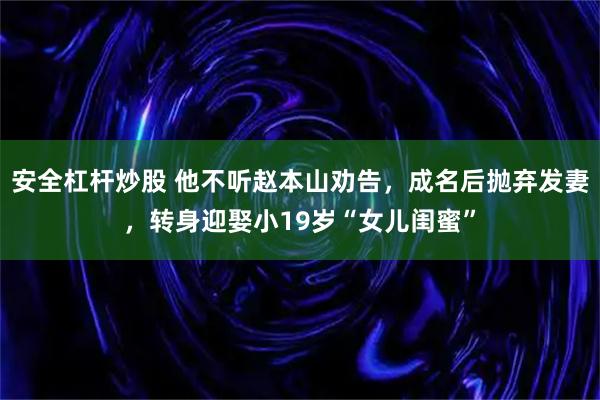 安全杠杆炒股 他不听赵本山劝告，成名后抛弃发妻，转身迎娶小19岁“女儿闺蜜”