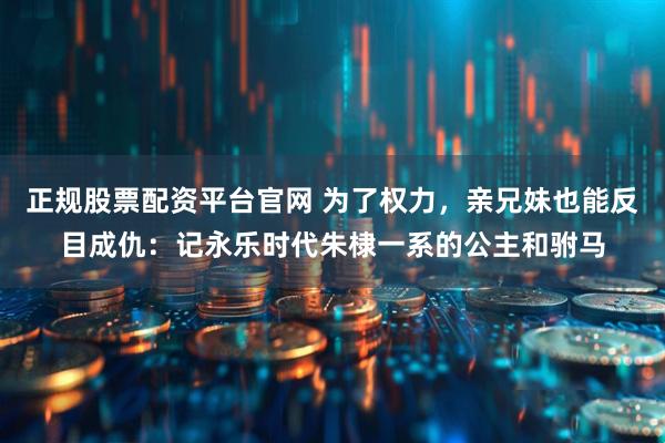 正规股票配资平台官网 为了权力，亲兄妹也能反目成仇：记永乐时代朱棣一系的公主和驸马