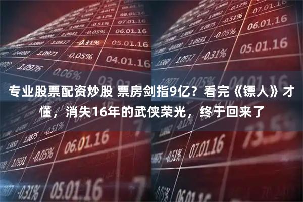 专业股票配资炒股 票房剑指9亿？看完《镖人》才懂，消失16年的武侠荣光，终于回来了
