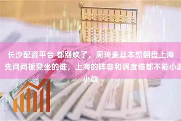 长沙配资平台 都别吹了，周琦麦基本想翻盘上海，先问问板凳坐的谁，上海的阵容和调度谁都不能小觑