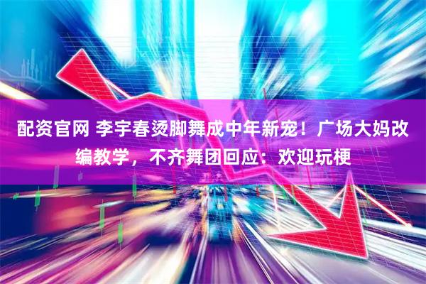 配资官网 李宇春烫脚舞成中年新宠！广场大妈改编教学，不齐舞团回应：欢迎玩梗