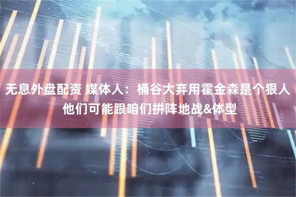 无息外盘配资 媒体人：桶谷大弃用霍金森是个狠人 他们可能跟咱们拼阵地战&体型