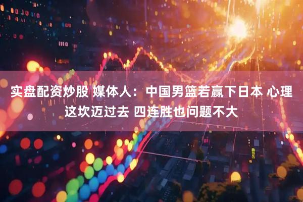 实盘配资炒股 媒体人：中国男篮若赢下日本 心理这坎迈过去 四连胜也问题不大