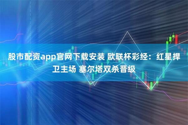 股市配资app官网下载安装 欧联杯彩经：红星捍卫主场 塞尔塔双杀晋级