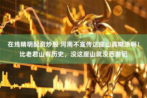 在线精明配资炒股 河南不宣传这座山真糊涂啊！比老君山有历史，没这座山就没西游记
