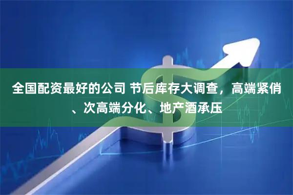 全国配资最好的公司 节后库存大调查，高端紧俏、次高端分化、地产酒承压