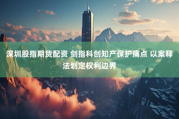 深圳股指期货配资 剑指科创知产保护痛点 以案释法划定权利边界