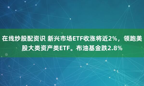 在线炒股配资识 新兴市场ETF收涨将近2%，领跑美股大类资产类ETF。布油基金跌2.8%
