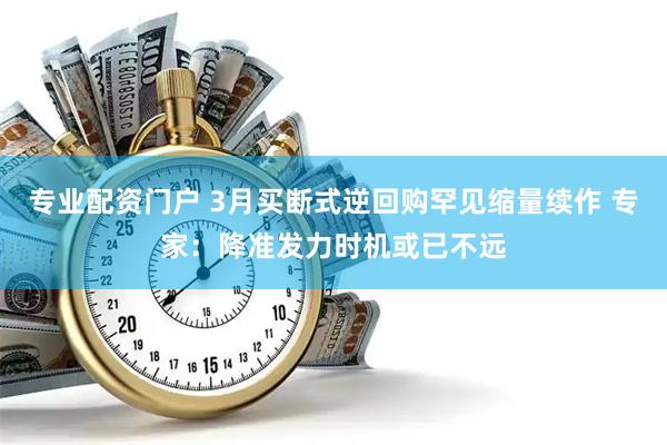专业配资门户 3月买断式逆回购罕见缩量续作 专家：降准发力时机或已不远