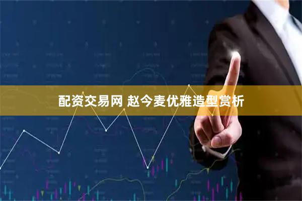 配资交易网 赵今麦优雅造型赏析