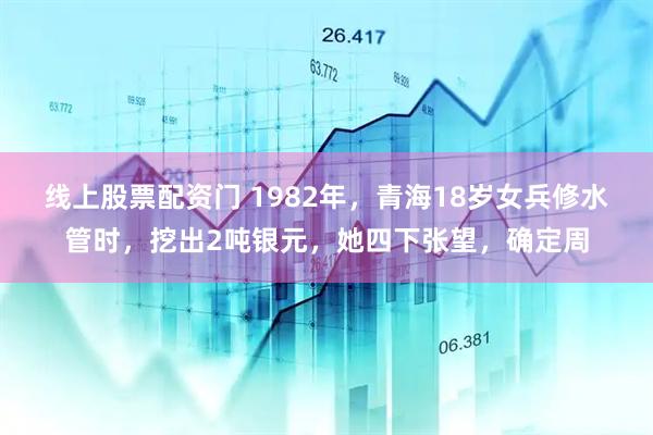 线上股票配资门 1982年，青海18岁女兵修水管时，挖出2吨银元，她四下张望，确定周