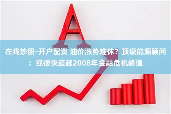 在线炒股-开户配资 油价涨势难休？顶级能源顾问：或很快超越2008年金融危机峰值
