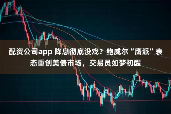 配资公司app 降息彻底没戏？鲍威尔“鹰派”表态重创美债市场，交易员如梦初醒